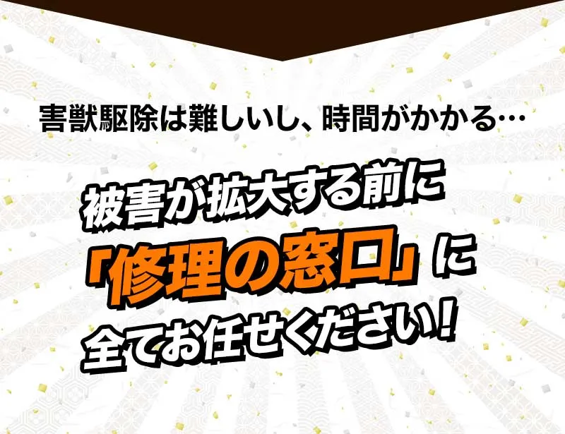 害獣駆除は難しいし、時間がかかる… 被害が拡大する前に「修理の窓口」に全てお任せください！